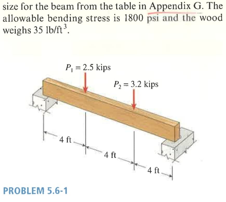 size for the beam from the table in Appendix G. The
allowable bending stress is 1800 psi and the wood
weighs 35 lb/ft³.
P = 2.5 kips
P, = 3.2 kips
4 ft.
4 ft
4 ft
PROBLEM 5.6-1
