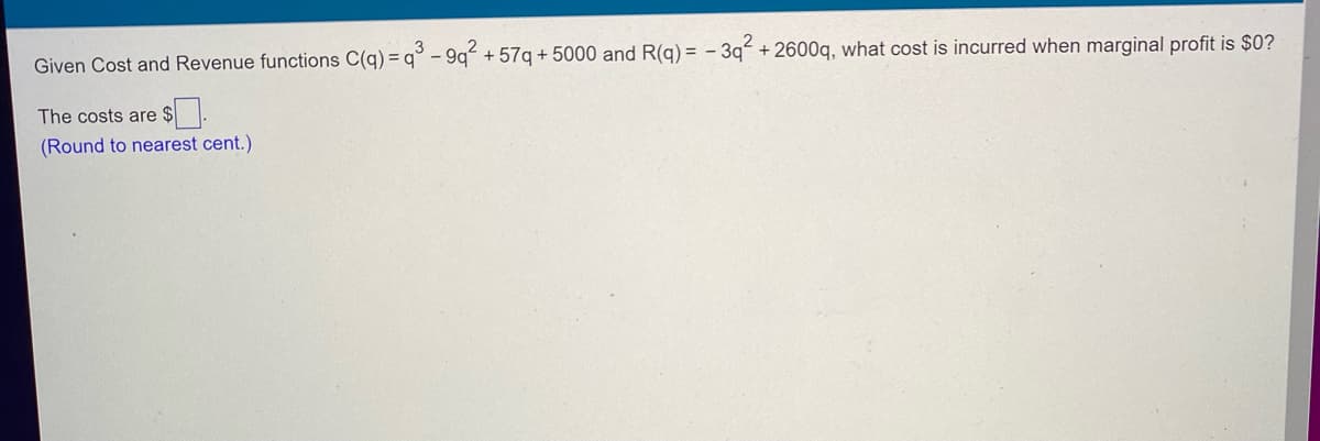 Given Cost and Revenue functions C(q) =q3³ -9q² +57q+5000 and R(q) = -3q² +2600q, what cost is incurred when marginal profit is $0?
The costs are
(Round to nearest cent.)
