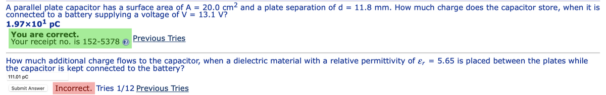 A parallel plate capacitor has a surface area of A = 20.0 cm² and a plate separation of d = 11.8 mm. How much charge does the capacitor store, when it is
connected to a battery supplying a voltage of V = 13.1 V?
1.97x10¹ pc
You are correct.
Your receipt no. is 152-5378
Previous Tries
How much additional charge flows to the capacitor, when a dielectric material with a relative permittivity of &r = 5.65 is placed between the plates while
the capacitor is kept connected to the battery?
111.01 pc
Submit Answer Incorrect. Tries 1/12 Previous Tries