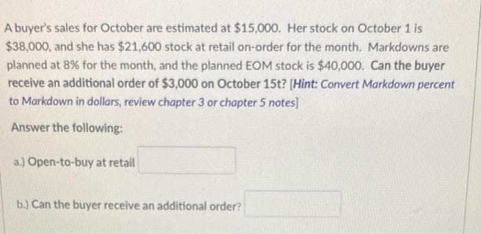 A buyer's sales for October are estimated at $15,000. Her stock on October 1 is
$38,000, and she has $21,600 stock at retail on-order for the month. Markdowns are
planned at 8% for the month, and the planned EOM stock is $40,000. Can the buyer
receive an additional order of $3,000 on October 15t? [Hint: Convert Markdown percent
to Markdown in dollars, review chapter 3 or chapter 5 notes]
Answer the following:
a.) Open-to-buy at retail
b.) Can the buyer receive an additional order?
