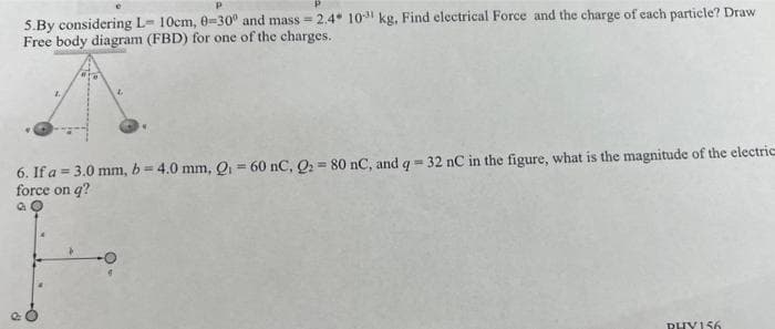 5.By considering L- 10cm, 0-30° and mass=2.4 10³1 kg, Find electrical Force and the charge of each particle? Draw
Free body diagram (FBD) for one of the charges.
6. If a = 3.0 mm, b= 4.0 mm, Q₁ = 60 nC, Q₂ = 80 nC, and q=32 nC in the figure, what is the magnitude of the electric
force on q?
PHY156