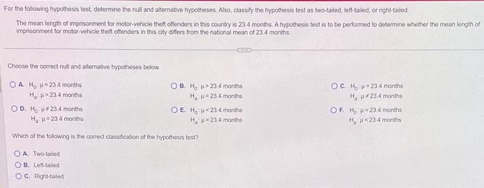 For the following hypothesis test, determine the null and alternative hypotheses. Also, classify the hypothesis test as two-tailed, left-tailed, or right-tailed.
The mean length of imprisonment for motor-vehicle theft offenders in this country is 23.4 months. A hypothesis test is to be performed to determine whether the mean length of
imprisonment for motor-vehicle theft offenders in this city differs from the national mean of 23.4 months.
Choose the correct null and alternative hypotheses below.
OA. H₂ =234 months
H>23.4 months
OD. Ho #23.4 months
H₂
= 23.4 months
Which of the following is the correct classification of the hypothesis test?
OA. Two-tailed
OB. Left-tailed
OC. Right-tailed
CELL
OB. Ho >23.4 months
H₁₂ μ=23.4 months
OE. Ho: <23.4 months
H₁ μ=234 months
OC. Ho u 23. 4 months
H, #23.4 months
OF. Ho H23 4 months
H₂H<23.4 months