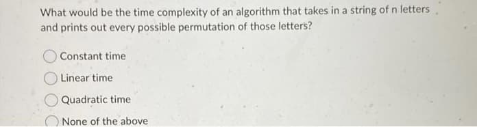 What would be the time complexity of an algorithm that takes in a string of n letters,
and prints out every possible permutation of those letters?
Constant time
Linear time
Quadratic time
None of the above