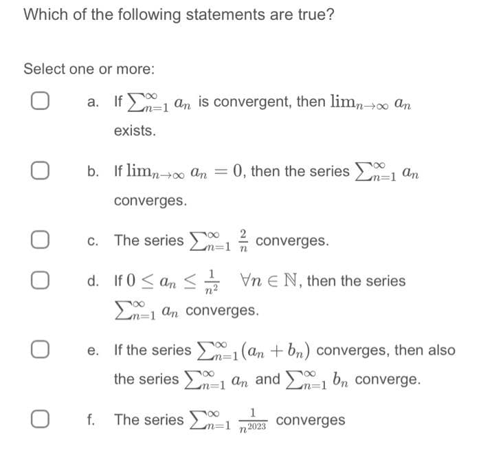 Which of the following statements are true?
Select one or more:
O
O
O
0
a. If an is convergent, then limn→∞ an
exists.
b. If limn→∞ an = 0, then the series 1 an
converges.
c.
The series
d. If 0≤an≤
converges.
VnEN, then the series
m=1
-1 an converges.
f. The series -1
e. If the series-1 (an + bn) converges, then also
the series Σα 1 an and Σα 1 bn converge.
1
2023
converges