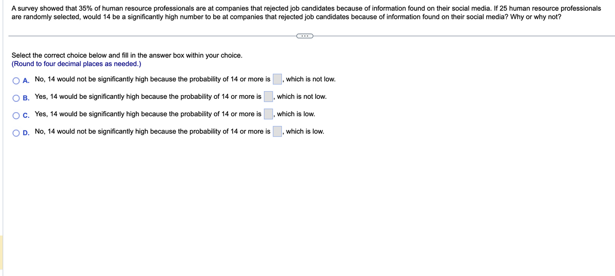 A survey showed that 35% of human resource professionals are at companies that rejected job candidates because of information found on their social media. If 25 human resource professionals
are randomly selected, would 14 be a significantly high number to be at companies that rejected job candidates because of information found on their social media? Why or why not?
Select the correct choice below and fill in the answer box within your choice.
(Round to four decimal places as needed.)
A. No, 14 would not be significantly high because the probability of 14 or more is
B. Yes, 14 would be significantly high because the probability of 14 or more is
C. Yes, 14 would be significantly high because the probability of 14 or more is
O D. No, 14 would not be significantly high because the probability of 14 or more is
which is not low.
which is not low.
which is low.
which is low.