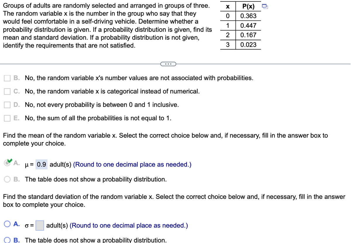 Groups of adults are randomly selected and arranged in groups of three.
The random variable x is the number in the group who say that they
would feel comfortable in a self-driving vehicle. Determine whether a
probability distribution is given. If a probability distribution is given, find its
mean and standard deviation. If a probability distribution is not given,
identify the requirements that are not satisfied.
X
0
1
2
3
B. No, the random variable x's number values are not associated with probabilities.
C. No, the random variable x is categorical instead of numerical.
D. No, not every probability is between 0 and 1 inclusive.
E. No, the sum of all the probabilities is not equal to 1.
A. μ = 0.9 adult(s) (Round to one decimal place as needed.)
B. The table does not show a probability distribution.
P(x)
0.363
0.447
0.167
0.023
Find the mean of the random variable x. Select the correct choice below and, if necessary, fill in the answer box to
complete your choice.
O A. 0= adult(s) (Round to one decimal place as needed.)
B. The table does not show a probability distribution.
Find the standard deviation of the random variable x. Select the correct choice below and, if necessary, fill in the answer
box to complete your choice.