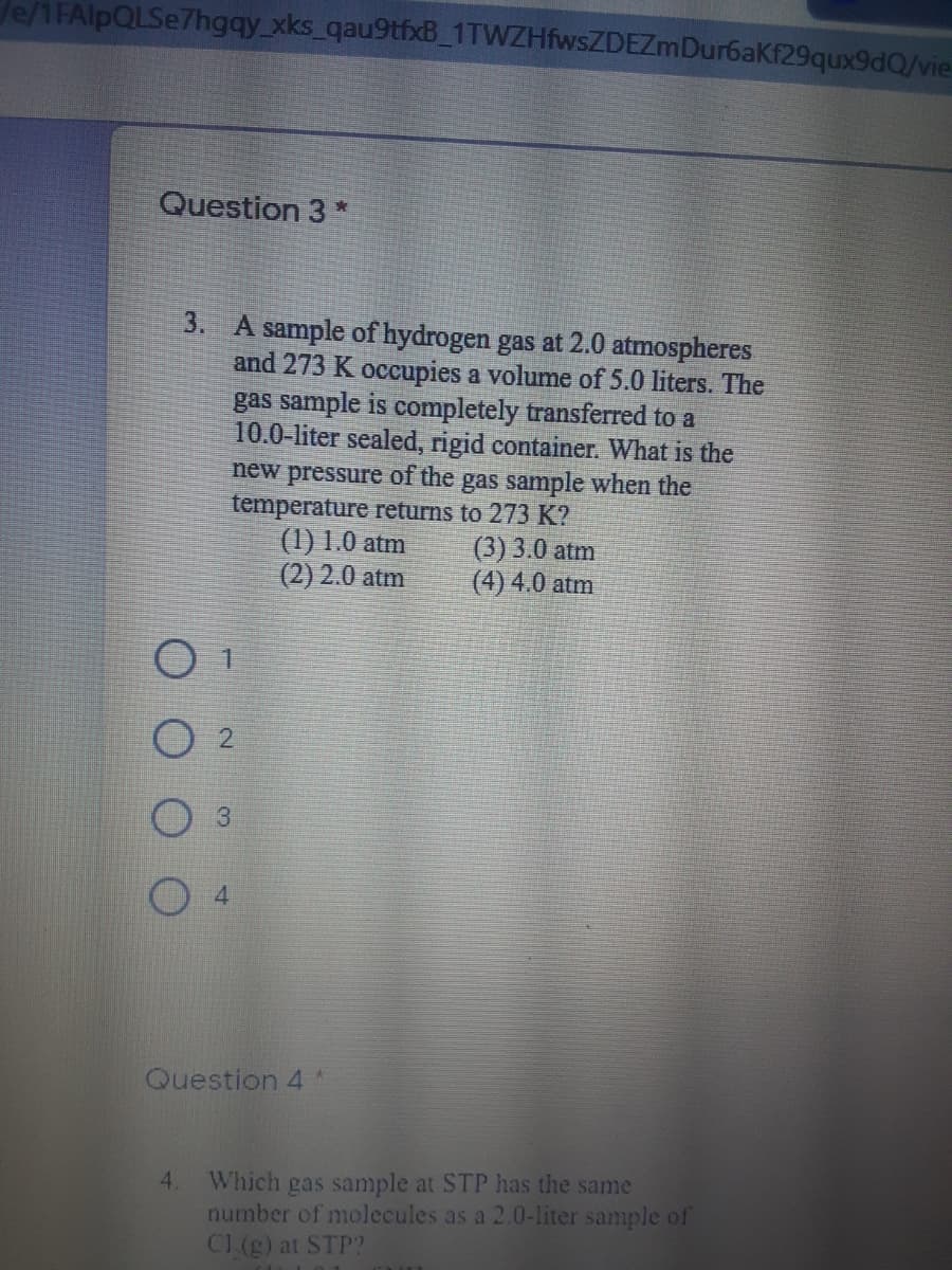 Je/1FAlpQLSe7hgqy xks_qau9tfxB_1TWZHfwsZDEZmDur6aKf29qux9dQ/vie
Question 3 *
3. A sample of hydrogen gas at 2.0 atmospheres
and 273 K occupies a volume of 5.0 liters. The
gas sample is completely transferred to a
10.0-liter sealed, rigid container. What is the
new pressure of the gas sample when the
temperature returns to 273 K?
(1) 1.0 atm
(2) 2.0 atm
(3) 3.0 atm
(4) 4.0 atm
3
Question 4 *
Which gas sample at STP has the same
number of molecules as a 2.0-liter sample of
CL (g) at STP?
4.
