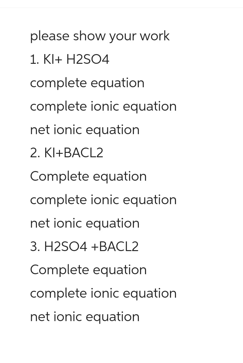 please show your work
1. KI+ H2SO4
complete equation
complete ionic equation
net ionic equation
2. KI+BACL2
Complete equation
complete ionic equation
net ionic equation
3. H2SO4 +BACL2
Complete equation
complete ionic equation
net ionic equation