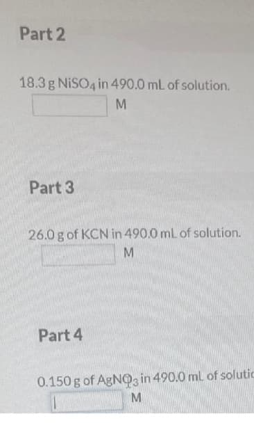 Part 2
18.3 g NISO4 in 490.0 mL of solution.
M
Part 3
26.0 g of KCN in 490.0 mL of solution.
M
Part 4
0.150 g of AgNO3 in 490.0 mL of solutic
M