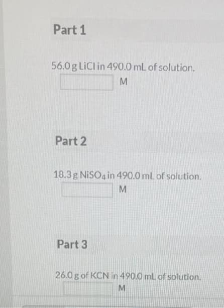 Part 1
56.0 g LiCl in 490.0 mL of solution.
M
Part 2
18.3 g NiSO4 in 490.0 mL of solution.
M
Part 3
26.0g of KCN in 490.0 mL of solution.
M