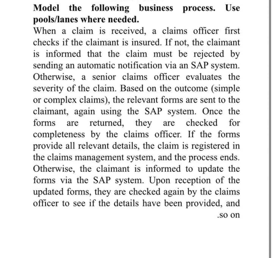 Model the following business process. Use
pools/lanes where needed.
When a claim is received, a claims officer first
checks if the claimant is insured. If not, the claimant
is informed that the claim must be rejected by
sending an automatic notification via an SAP system.
Otherwise, a senior claims officer evaluates the
severity of the claim. Based on the outcome (simple
or complex claims), the relevant forms are sent to the
claimant, again using the SAP system. Once the
forms
returned, they
are
checked
for
are
completeness by the claims officer. If the forms
provide all relevant details, the claim is registered in
the claims management system, and the process ends.
Otherwise, the claimant is informed to update the
forms via the SAP system. Upon reception of the
updated forms, they are checked again by the claims
officer to see if the details have been provided, and
.so on
