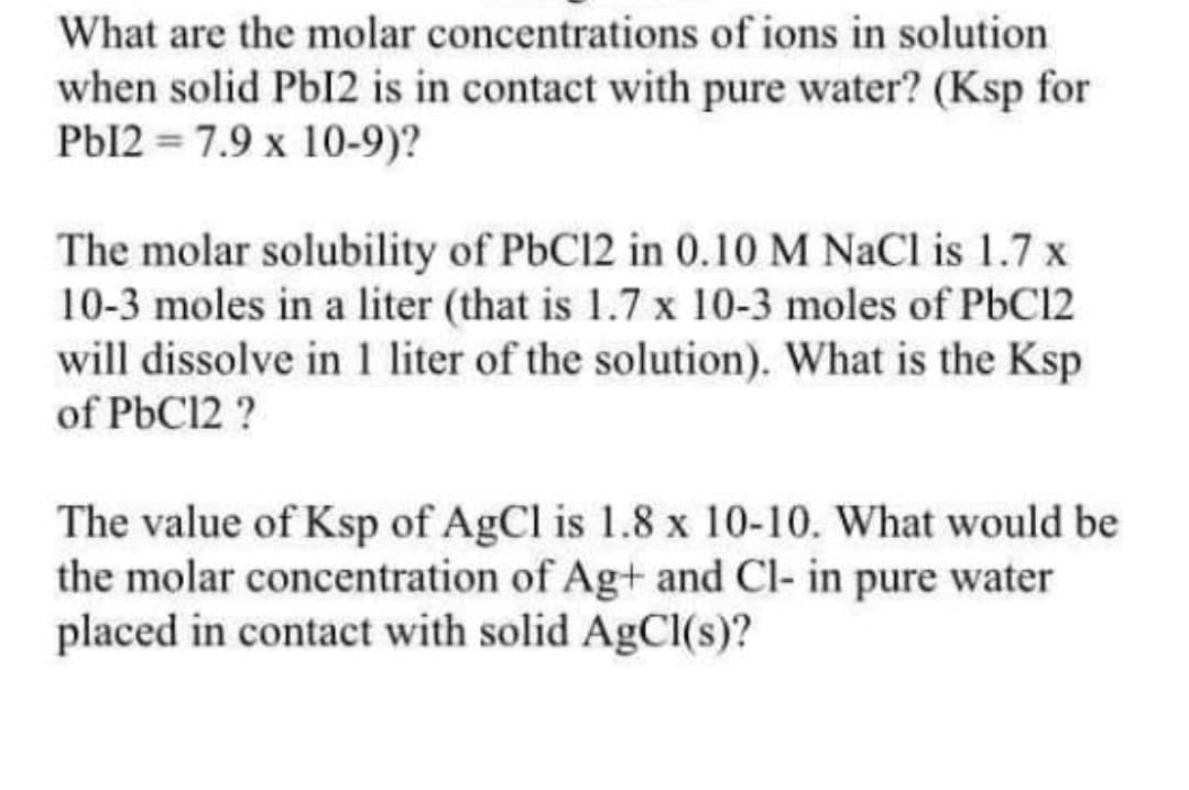 What are the molar concentrations of ions in solution
when solid Pb12 is in contact with pure water? (Ksp for
Pbl2 = 7.9 x 10-9)?
The molar solubility of PbC12 in 0.10 M NaCl is 1.7 x
10-3 moles in a liter (that is 1.7 x 10-3 moles of PbC12
will dissolve in 1 liter of the solution). What is the Ksp
of PbC12 ?
The value of Ksp of AgCl is 1.8 x 10-10. What would be
the molar concentration of Ag+ and Cl- in pure water
placed in contact with solid AgCl(s)?
