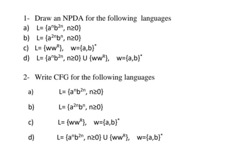 1- Draw an NPDA for the following languages
a) L= {a*b?n, n20}
b) L= {a?nb^, n20}
c) L= {ww*}, w={a,b}"
d) L= {a^b?n, n20} U {ww*}, w={a,b}"
2- Write CFG for the following languages
a)
L= {a^b?n, n20}
b)
L= {a?^b", n20}
c)
L= {ww*}, w={a,b}
d)
L= {a^b?n, n20} U {ww*}, w={a,b}"
