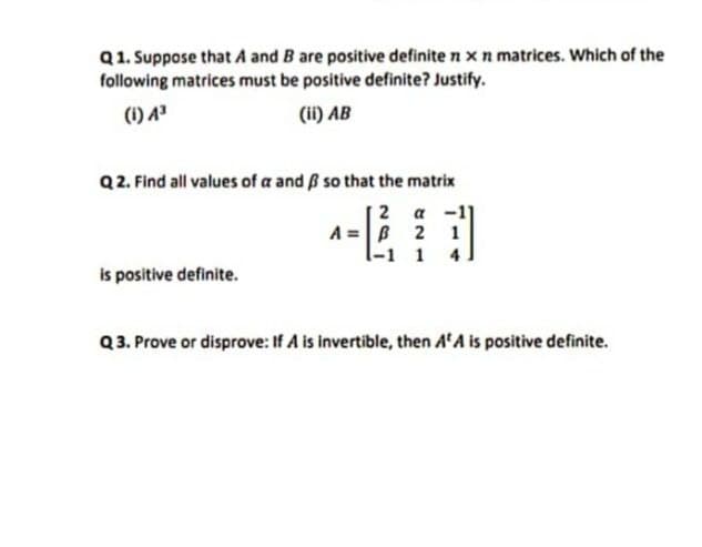 Q1. Suppose that A and B are positive definite n x n matrices. Which of the
following matrices must be positive definite? Justify.
(1) A³
(ii) AB
Q2. Find all values of a and ß so that the matrix
a
A =B
l-1 1
2
1
is positive definite.
Q3. Prove or disprove: If A is invertible, then A'A is positive definite.
