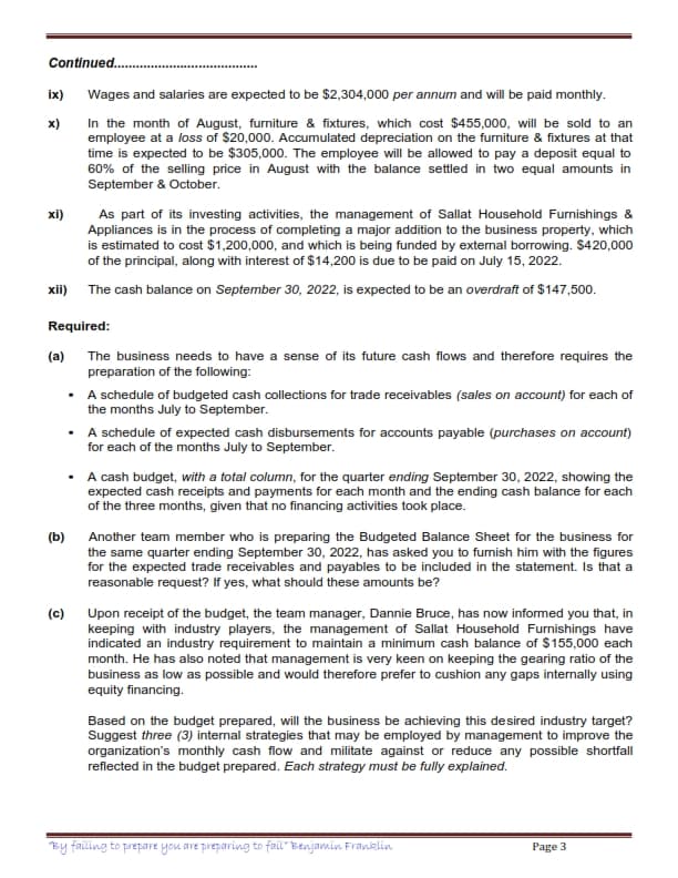 Continued..
ix)
Wages and salaries are expected to be $2,304,000 per annum and will be paid monthly.
x)
In the month of August, furniture & fixtures, which cost $455,000, will be sold to an
employee at a loss of $20,000. Accumulated depreciation on the furniture & fixtures at that
time is expected to be $305,000. The employee will be allowed to pay a deposit equal to
60% of the selling price in August with the balance settled in two equal amounts in
September & October.
xi)
As part of its investing activities, the management of Sallat Household Furnishings &
Appliances is in the process of completing a major addition to the business property, which
is estimated to cost $1,200,000, and which is being funded by external borrowing. $420,000
of the principal, along with interest of $14,200 is due to be paid on July 15, 2022.
xii) The cash balance on September 30, 2022, is expected to be an overdraft of $147,500.
Required:
(a) The business needs to have a sense of its future cash flows and therefore requires the
preparation of the following:
· A schedule of budgeted cash collections for trade receivables (sales on account) for each of
the months July to September.
· A schedule of expected cash disbursements for accounts payable (purchases on account)
for each of the months July to September.
· A cash budget, with a total column, for the quarter ending September 30, 2022, showing the
expected cash receipts and payments for each month and the ending cash balance for each
of the three months, given that no financing activities took place.
(b)
Another team member who is preparing the Budgeted Balance Sheet for the business for
the same quarter ending September 30, 2022, has asked you to fumish him with the figures
for the expected trade receivables and payables to be included in the statement. Is that a
reasonable request? If yes, what should these amounts be?
(c) Upon receipt of the budget, the team manager, Dannie Bruce, has now informed you that, in
keeping with industry players, the management of Sallat Household Furnishings have
indicated an industry requirement to maintain a minimum cash balance of $155,000 each
month. He has also noted that management is very keen on keeping the gearing ratio of the
business as low as possible and would therefore prefer to cushion any gaps internally using
equity financing.
Based on the budget prepared, will the business be achieving this desired industry target?
Suggest three (3) internal strategies that may be employed by management to improve the
organization's monthly cash flow and militate against or reduce any possible shortfall
reflected in the budget prepared. Each strategy must be fully explained.
By failing to prepare you are preparing to fail" Benjamin Franklin
Рage 3
