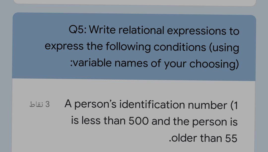 Q5: Write relational expressions to
express the following conditions (using
:variable names of your choosing)
A person's identification number (1
is less than 500 and the person is
3 نقاط
.older than 55
