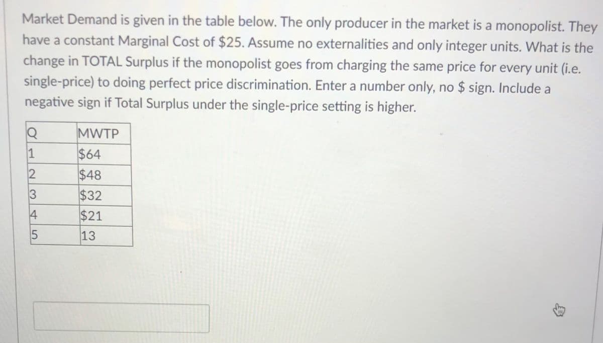 Market Demand is given in the table below. The only producer in the market is a monopolist. They
have a constant Marginal Cost of $25. Assume no externalities and only integer units. What is the
change in TOTAL Surplus if the monopolist goes from charging the same price for every unit (i.e.
single-price) to doing perfect price discrimination. Enter a number only, no $ sign. Include a
negative sign if Total Surplus under the single-price setting is higher.
MWTP
$64
$48
$32
4
$21
13
