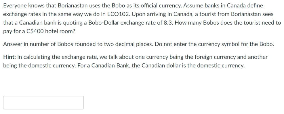 Everyone knows that Borianastan uses the Bobo as its official currency. Assume banks in Canada define
exchange rates in the same way we do in ECO102. Upon arriving in Canada, a tourist from Borianastan sees
that a Canadian bank is quoting a Bobo-Dollar exchange rate of 8.3. How many Bobos does the tourist need to
pay for a C$400 hotel room?
Answer in number of Bobos rounded to two decimal places. Do not enter the currency symbol for the Bobo.
Hint: In calculating the exchange rate, we talk about one currency being the foreign currency and another
being the domestic currency. For a Canadian Bank, the Canadian dollar is the domestic currency.