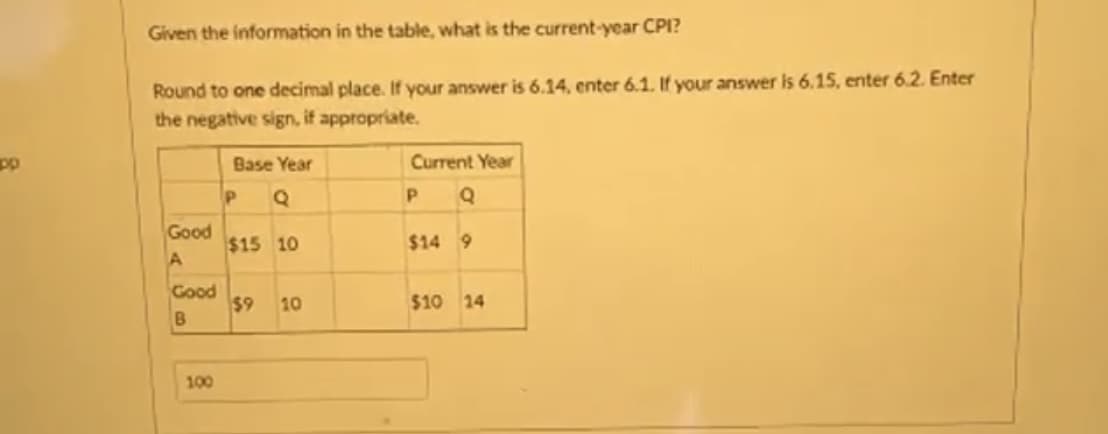 pp
Given the information in the table, what is the current-year CPI?
Round to one decimal place. If your answer is 6.14, enter 6.1. If your answer is 6.15, enter 6.2. Enter
the negative sign, if appropriate.
Good
A
Good
B
100
Base Year
P Q
$15 10
$9 10
Current Year
P Q
$14 9
$10 14