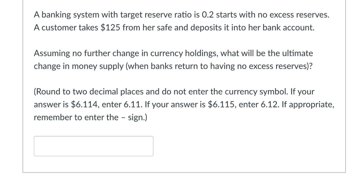 A banking system with target reserve ratio is 0.2 starts with no excess reserves.
A customer takes $125 from her safe and deposits it into her bank account.
Assuming no further change in currency holdings, what will be the ultimate
change in money supply (when banks return to having no excess reserves)?
(Round to two decimal places and do not enter the currency symbol. If your
answer is $6.114, enter 6.11. If your answer is $6.115, enter 6.12. If appropriate,
remember to enter the - sign.)