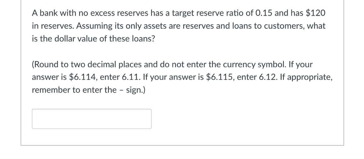 A bank with no excess reserves has a target reserve ratio of 0.15 and has $120
in reserves. Assuming its only assets are reserves and loans to customers, what
is the dollar value of these loans?
(Round to two decimal places and do not enter the currency symbol. If your
answer is $6.114, enter 6.11. If your answer is $6.115, enter 6.12. If appropriate,
remember to enter the
sign.)
-