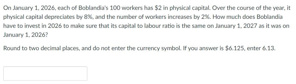 On January 1, 2026, each of Boblandia's 100 workers has $2 in physical capital. Over the course of the year, it
physical capital depreciates by 8%, and the number of workers increases by 2%. How much does Boblandia
have to invest in 2026 to make sure that its capital to labour ratio is the same on January 1, 2027 as it was on
January 1, 2026?
Round to two decimal places, and do not enter the currency symbol. If you answer is $6.125, enter 6.13.