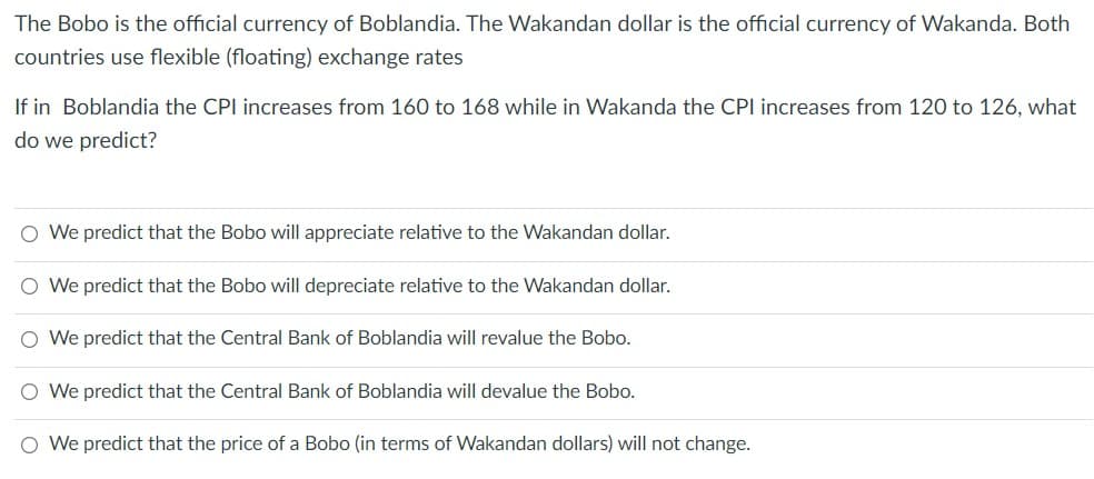 The Bobo is the official currency of Boblandia. The Wakandan dollar is the official currency of Wakanda. Both
countries use flexible (floating) exchange rates
If in Boblandia the CPI increases from 160 to 168 while in Wakanda the CPI increases from 120 to 126, what
do we predict?
O We predict that the Bobo will appreciate relative to the Wakandan dollar.
O We predict that the Bobo will depreciate relative to the Wakandan dollar.
O We predict that the Central Bank of Boblandia will revalue the Bobo.
O We predict that the Central Bank of Boblandia will devalue the Bobo.
O We predict that the price of a Bobo (in terms of Wakandan dollars) will not change.