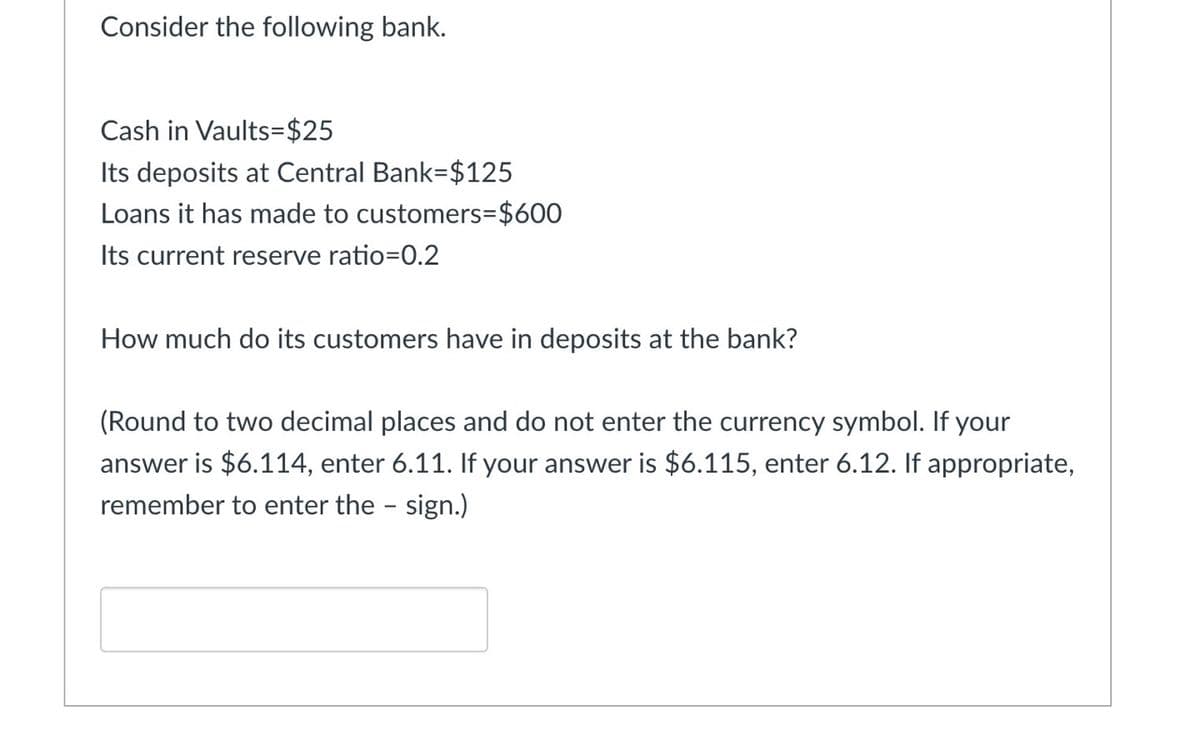 Consider the following bank.
Cash in Vaults=$25
Its deposits at Central Bank-$125
Loans it has made to customers=$600
Its current reserve ratio=0.2
How much do its customers have in deposits at the bank?
(Round to two decimal places and do not enter the currency symbol. If your
answer is $6.114, enter 6.11. If your answer is $6.115, enter 6.12. If appropriate,
remember to enter the - sign.)