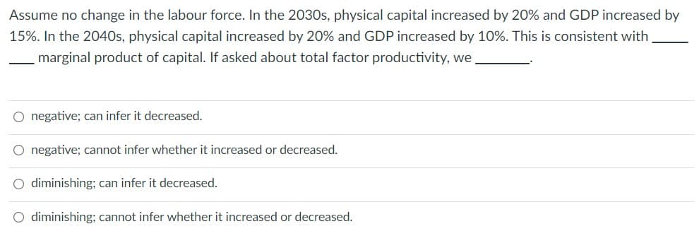 Assume no change in the labour force. In the 2030s, physical capital increased by 20% and GDP increased by
15%. In the 2040s, physical capital increased by 20% and GDP increased by 10%. This is consistent with
marginal product of capital. If asked about total factor productivity, we
O negative; can infer it decreased.
O negative; cannot infer whether it increased or decreased.
O diminishing; can infer it decreased.
O diminishing; cannot infer whether it increased or decreased.