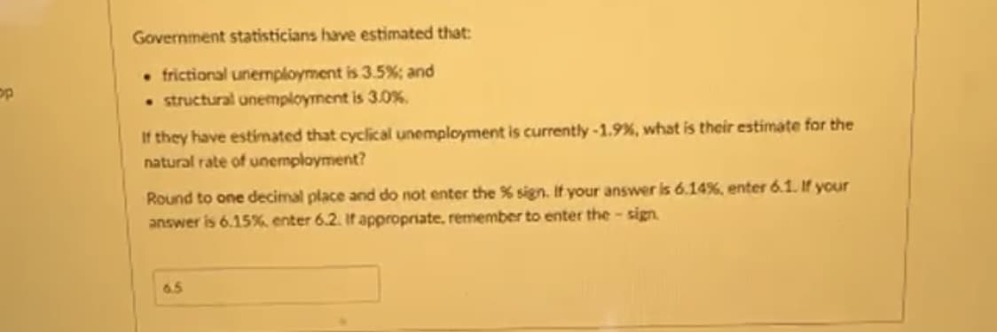 op
Government statisticians have estimated that:
. frictional unemployment is 3.5%; and
structural unemployment is 3.0%.
If they have estimated that cyclical unemployment is currently -1.9%, what is their estimate for the
natural rate of unemployment?
Round to one decimal place and do not enter the % sign. If your answer is 6.14%, enter 6.1. If your
answer is 6.15%, enter 6.2. If appropriate, remember to enter the sign
6.5