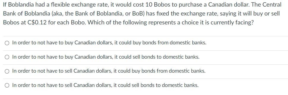 If Boblandia had a flexible exchange rate, it would cost 10 Bobos to purchase a Canadian dollar. The Central
Bank of Boblandia (aka, the Bank of Boblandia, or BoB) has fixed the exchange rate, saying it will buy or sell
Bobos at C$0.12 for each Bobo. Which of the following represents a choice it is currently facing?
O In order to not have to buy Canadian dollars, it could buy bonds from domestic banks.
O In order to not have to buy Canadian dollars, it could sell bonds to domestic banks.
O In order to not have to sell Canadian dollars, it could buy bonds from domestic banks.
O In order to not have to sell Canadian dollars, it could sell bonds to domestic banks.