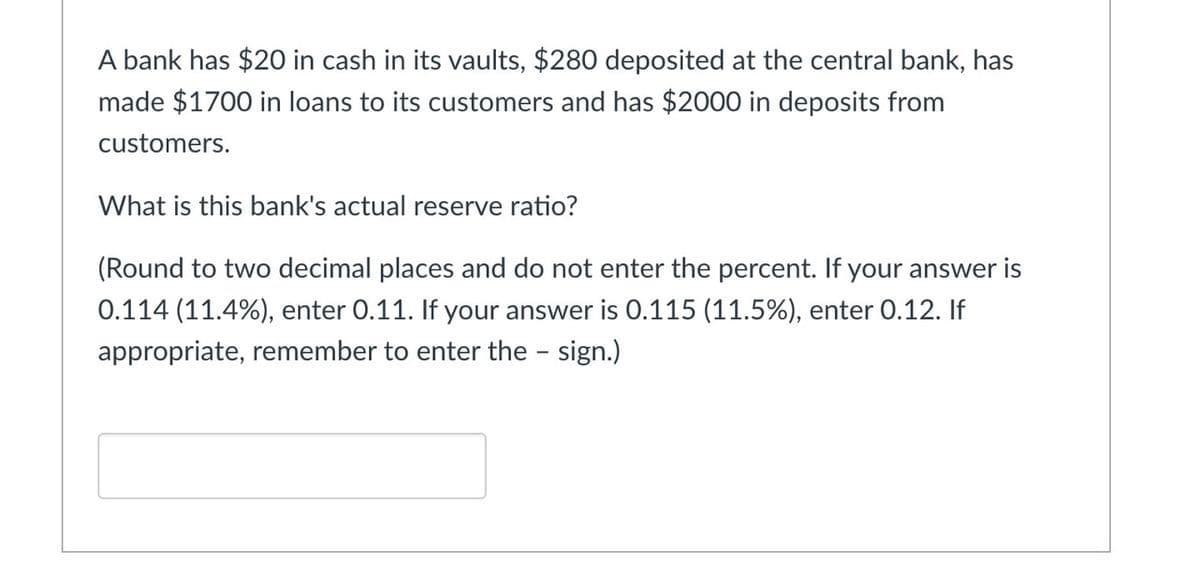 A bank has $20 in cash in its vaults, $280 deposited at the central bank, has
made $1700 in loans to its customers and has $2000 in deposits from
customers.
What is this bank's actual reserve ratio?
(Round to two decimal places and do not enter the percent. If your answer is
0.114 (11.4%), enter 0.11. If your answer is 0.115 (11.5%), enter 0.12. If
appropriate, remember to enter the - sign.)