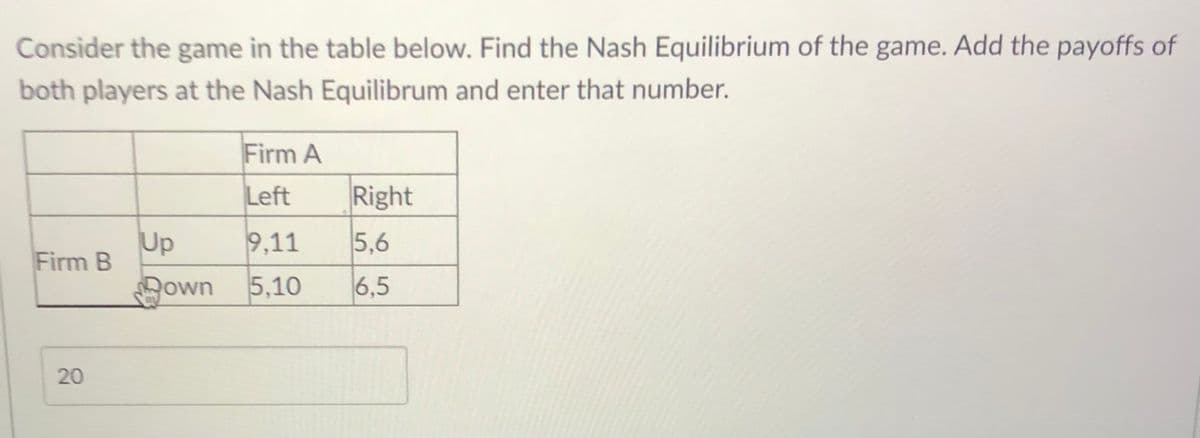 Consider the game in the table below. Find the Nash Equilibrium of the game. Add the payoffs of
both players at the Nash Equilibrum and enter that number.
Firm A
Left
Right
Up
Firm B
9,11
5,6
own 5,10
6,5
20
