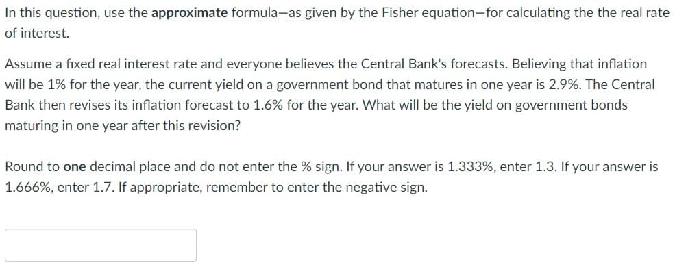 In this question, use the approximate formula-as given by the Fisher equation-for calculating the the real rate
of interest.
Assume a fixed real interest rate and everyone believes the Central Bank's forecasts. Believing that inflation
will be 1% for the year, the current yield on a government bond that matures in one year is 2.9%. The Central
Bank then revises its inflation forecast to 1.6% for the year. What will be the yield on government bonds
maturing in one year after this revision?
Round to one decimal place and do not enter the % sign. If your answer is 1.333%, enter 1.3. If your answer is
1.666%, enter 1.7. If appropriate, remember to enter the negative sign.