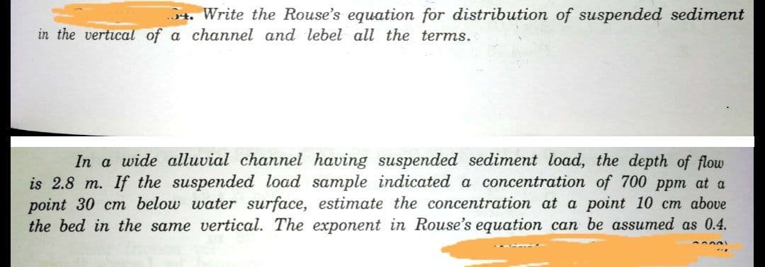 4. Write the Rouse's equation for distribution of suspended sediment
in the vertical of a channel and lebel all the terms.
In a wide alluvial channel having suspended sediment load, the depth of flow
is 2.8 m. If the suspended load sample indicated a concentration of 700 ppm at a
point 30 cm below water surface, estimate the concentration at a point 10 cm above
the bed in the same vertical. The exponent in Rouse's equation can be assumed as 0.4.
