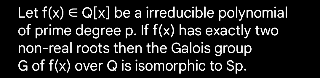 Let f(x) = Q[x] be a irreducible polynomial
of prime degree p. If f(x) has exactly two
non-real roots then the Galois group
G of f(x) over Q is isomorphic to Sp.