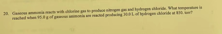20. Gaseous ammonia reacts with chlorine gas to produce nitrogen gas and hydrogen chloride. What temperature is
reached when 95.0 g of gaseous ammonia are reacted producing 30.0 L of hydrogen chloride at 850. torr?