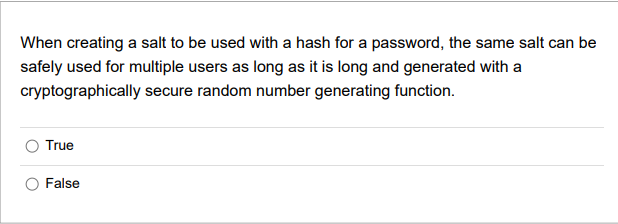 When creating a salt to be used with a hash for a password, the same salt can be
safely used for multiple users as long as it is long and generated with a
cryptographically secure random number generating function.
True
False

