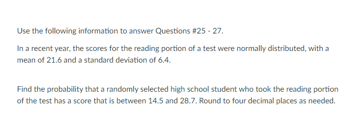 Use the following information to answer Questions #25 - 27.
In a recent year, the scores for the reading portion of a test were normally distributed, with a
mean of 21.6 and a standard deviation of 6.4.
Find the probability that a randomly selected high school student who took the reading portion
of the test has a score that is between 14.5 and 28.7. Round to four decimal places as needed.
