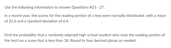 Use the following information to answer Questions #25 - 27.
In a recent year, the scores for the reading portion of a test were normally distributed, with a mean
of 21.6 and a standard deviation of 6.4.
Find the probability that a randomly selected high school student who took the reading portion of
the test has a score that is less than 18. Round to four decimal places as needed.
