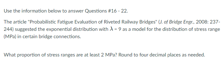 Use the information below to answer Questions #16 - 22.
The article "Probabilistic Fatigue Evaluation of Riveted Railway Bridges" (J. of Bridge Engr., 2008: 237-
244) suggested the exponential distribution with A = 9 as a model for the distribution of stress range
(MPa) in certain bridge connections.
What proportion of stress ranges are at least 2 MPa? Round to four decimal places as needed.
