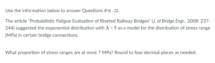 Use the information below to answer Questions #16 - 22.
The article "Probabilistic Fatigue Evaluation of Riveted Railway Bridges" (J. of Bridge Engr., 2008: 237-
244) suggested the exponential distribution with A = 9 as a model for the distribution of stress range
(MPa) in certain bridge connections.
What proportion of stress ranges are at most 7 MPa? Round to four decimal places as needed.
