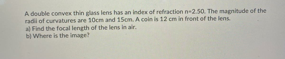 A double convex thin glass lens has an index of refraction n=2.50. The magnitude of the
radii of curvatures are 10cm and 15cm. A coin is 12 cm in front of the lens.
a) Find the focal length of the lens in air.
b) Where is the image?