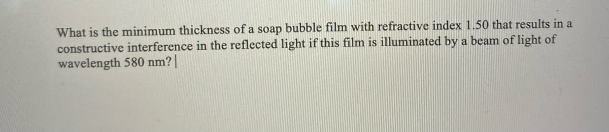 What is the minimum thickness of a soap bubble film with refractive index 1.50 that results in a
constructive interference in the reflected light if this film is illuminated by a beam of light of
wavelength 580 nm? |