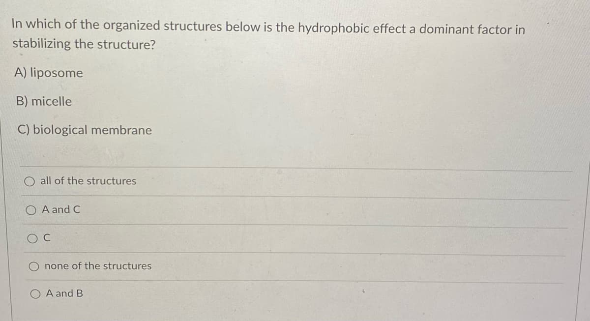 In which of the organized structures below is the hydrophobic effect a dominant factor in
stabilizing the structure?
A) liposome
B) micelle
C) biological membrane
all of the structures
A and C
C
none of the structures
O A and B