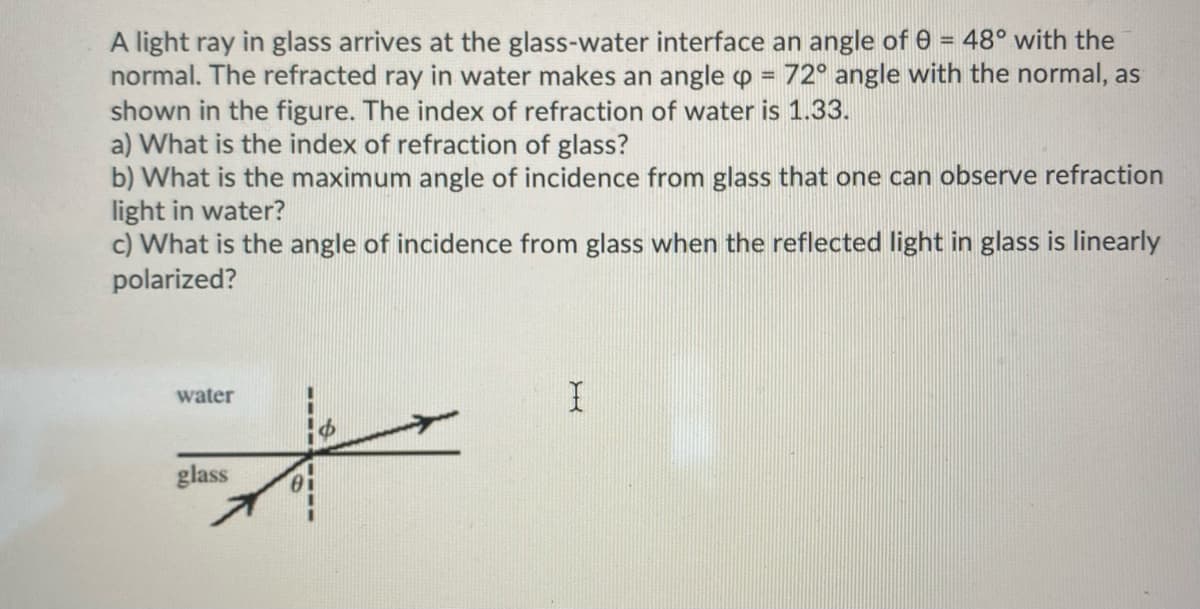 = 48° with the
A light ray in glass arrives at the glass-water interface an angle of
normal. The refracted ray in water makes an angle = 72° angle with the normal, as
shown in the figure. The index of refraction of water is 1.33.
a) What is the index of refraction of glass?
b) What is the maximum angle of incidence from glass that one can observe refraction
light in water?
c) What is the angle of incidence from glass when the reflected light in glass is linearly
polarized?
water
glass
X