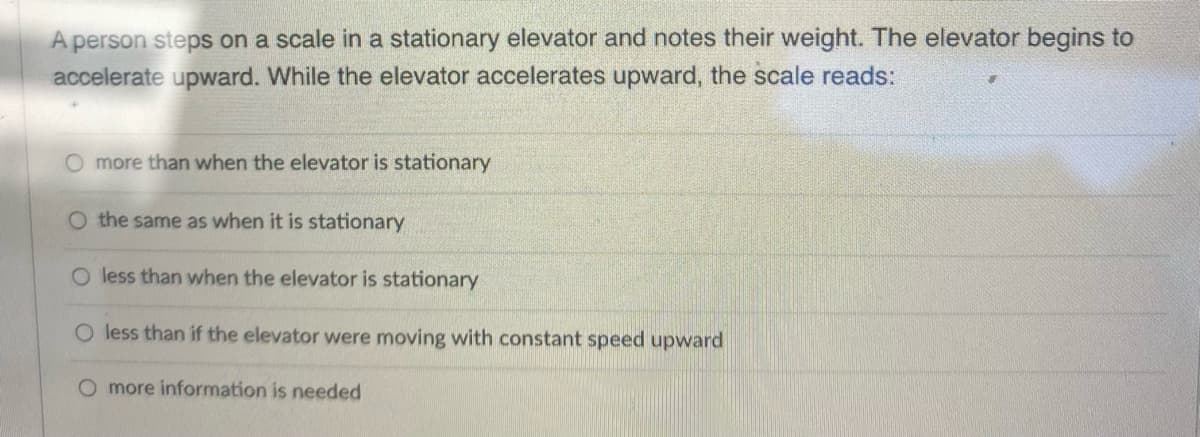 A person steps on a scale in a stationary elevator and notes their weight. The elevator begins to
accelerate upward. While the elevator accelerates upward, the scale reads:
O more than when the elevator is stationary
O the same as when it is stationary
O less than when the elevator is stationary
O less than if the elevator were moving with constant speed upward
O more information is needed