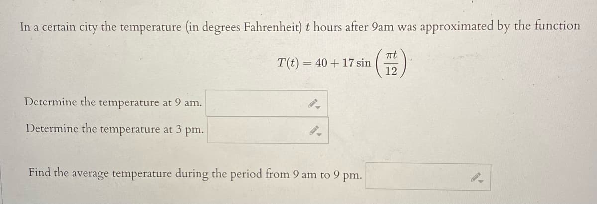 In a certain city the temperature (in degrees Fahrenheit) t hours after 9am was approximated by the function
πt
T(t) = 40 + 17 sin
12
Determine the temperature at 9 am.
Determine the temperature at 3 pm.
Find the average temperature during the period from 9 am to 9 pm.