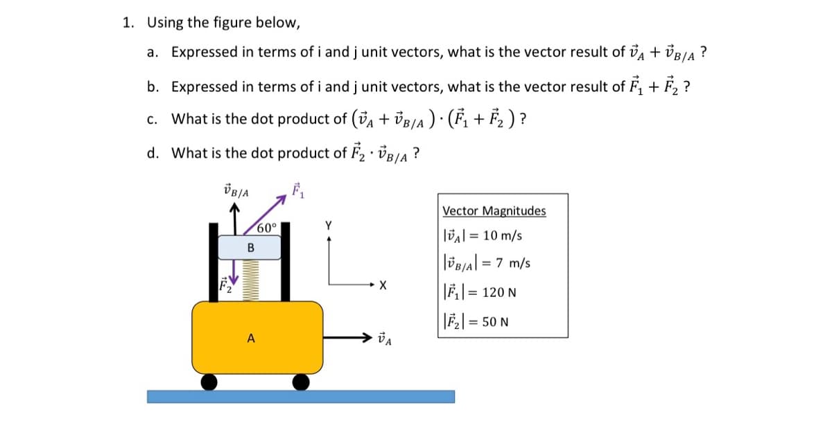1. Using the figure below,
a. Expressed in terms of i and j unit vectors, what is the vector result of A + VB/A?
b. Expressed in terms of i and j unit vectors, what is the vector result of F₁+F₂?
c. What is the dot product of (VA + VB/A) · (F₁ + F₂ ) ?
d. What is the dot product of F₂ VB/A?
.
F₁
VB/A
1/60⁰
B
A
Y
X
VA
Vector Magnitudes
A = 10 m/s
||BA| = 7 m/s
||₁|= 120 N
||F₂| =
= 50 N