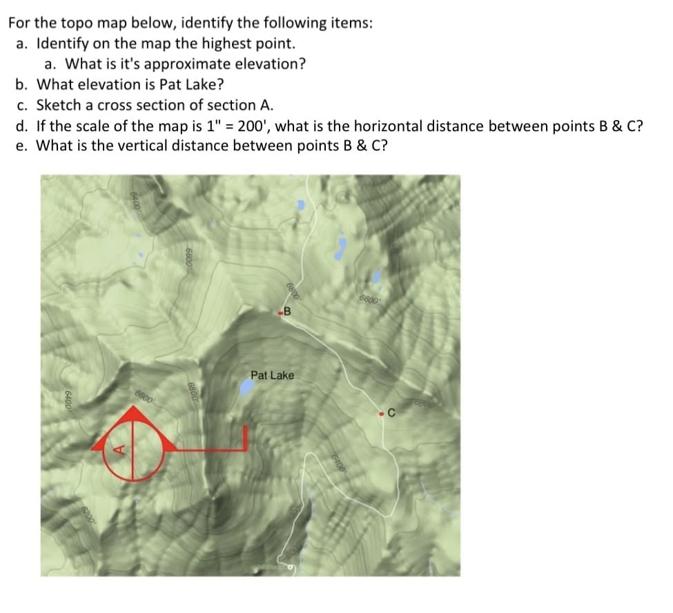 For the topo map below, identify the following items:
a. Identify on the map the highest point.
a. What is it's approximate elevation?
b. What elevation is Pat Lake?
c. Sketch a cross section of section A.
d. If the scale of the map is 1" = 200', what is the horizontal distance between points B & C?
e. What is the vertical distance between points B & C?
6600
B
Pat Lake
6600